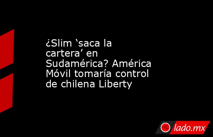 ¿Slim ‘saca la cartera’ en Sudamérica? América Móvil tomaría control de chilena Liberty. Noticias en tiempo real