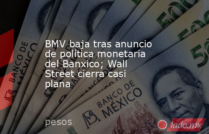 BMV baja tras anuncio de política monetaria del Banxico; Wall Street cierra casi plana. Noticias en tiempo real