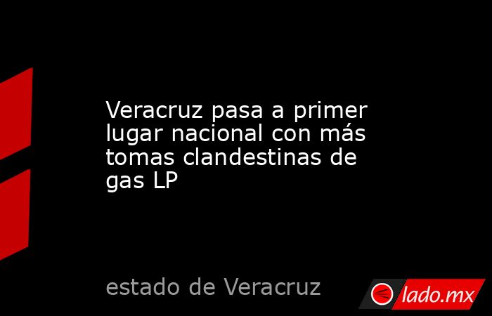 Veracruz pasa a primer lugar nacional con más tomas clandestinas de gas LP. Noticias en tiempo real