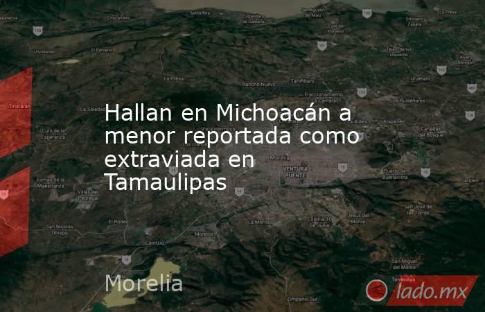 Hallan en Michoacán a menor reportada como extraviada en Tamaulipas. Noticias en tiempo real