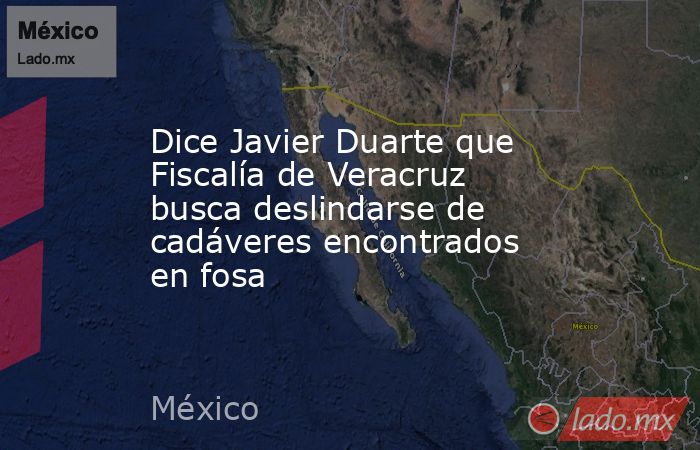 Dice Javier Duarte que Fiscalía de Veracruz busca deslindarse de cadáveres encontrados en fosa. Noticias en tiempo real