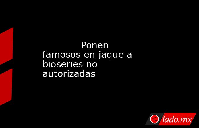             Ponen famosos en jaque a bioseries no autorizadas            . Noticias en tiempo real