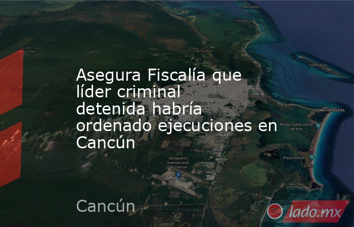 Asegura Fiscalía que líder criminal detenida habría ordenado ejecuciones en Cancún. Noticias en tiempo real