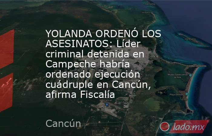 YOLANDA ORDENÓ LOS ASESINATOS: Líder criminal detenida en Campeche habría ordenado ejecución cuádruple en Cancún, afirma Fiscalía. Noticias en tiempo real