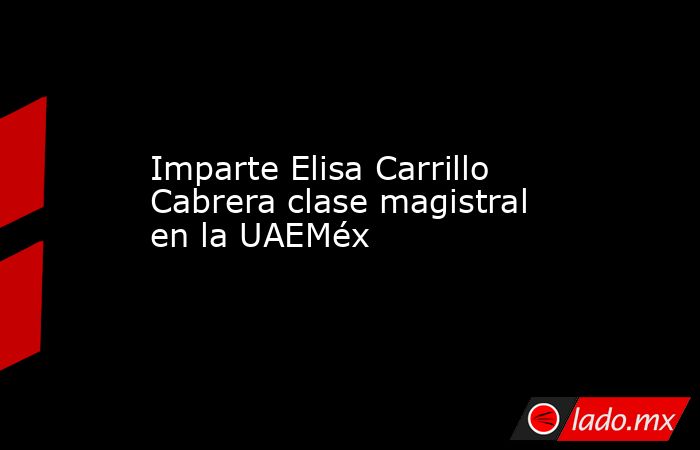 Imparte Elisa Carrillo Cabrera clase magistral en la UAEMéx. Noticias en tiempo real