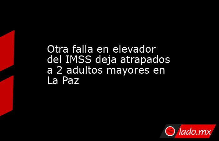 Otra falla en elevador del IMSS deja atrapados a 2 adultos mayores en La Paz. Noticias en tiempo real