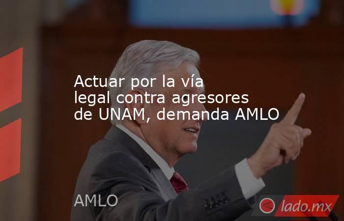 Actuar por la vía legal contra agresores de UNAM, demanda AMLO. Noticias en tiempo real