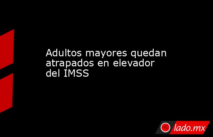 Adultos mayores quedan atrapados en elevador del IMSS. Noticias en tiempo real