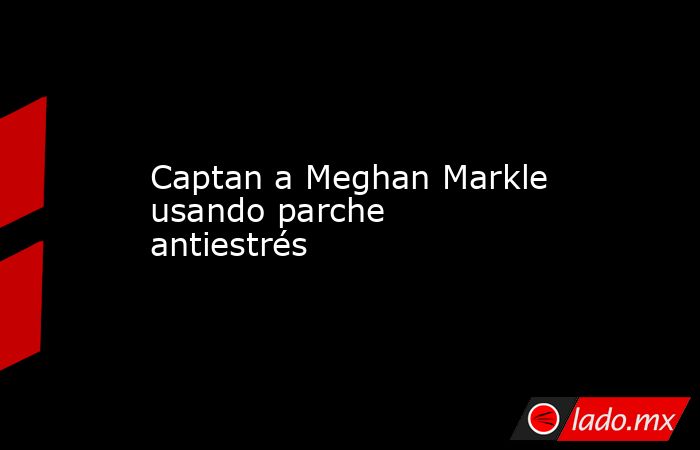 Captan a Meghan Markle usando parche antiestrés. Noticias en tiempo real