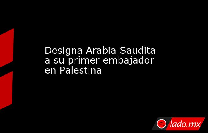 Designa Arabia Saudita a su primer embajador en Palestina. Noticias en tiempo real