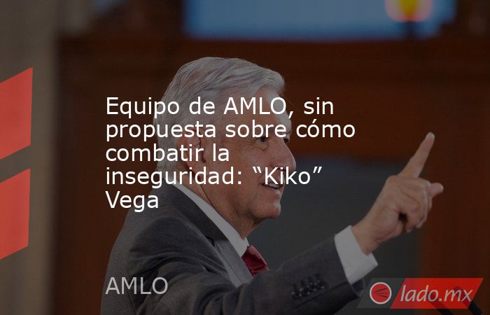 Equipo de AMLO, sin propuesta sobre cómo combatir la inseguridad: “Kiko” Vega. Noticias en tiempo real