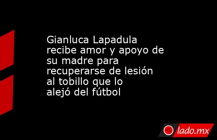 Gianluca Lapadula recibe amor y apoyo de su madre para recuperarse de lesión al tobillo que lo alejó del fútbol. Noticias en tiempo real