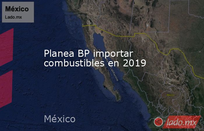 Planea BP importar combustibles en 2019. Noticias en tiempo real