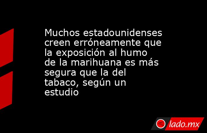 Muchos estadounidenses creen erróneamente que la exposición al humo de la marihuana es más segura que la del tabaco, según un estudio. Noticias en tiempo real