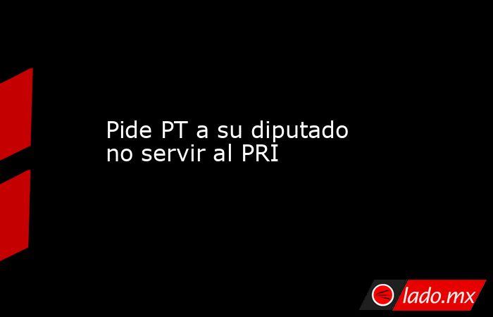 Pide PT a su diputado no servir al PRI. Noticias en tiempo real
