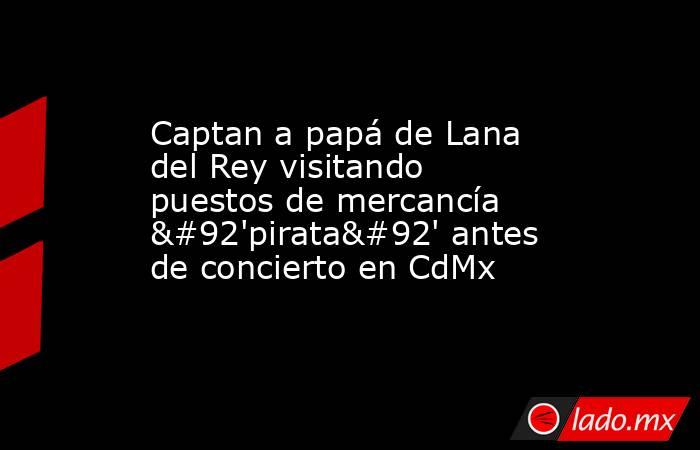 Captan a papá de Lana del Rey visitando puestos de mercancía \'pirata\' antes de concierto en CdMx. Noticias en tiempo real