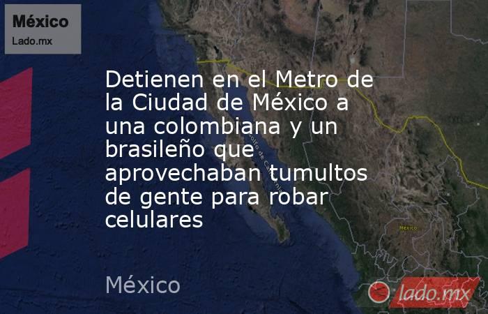 Detienen en el Metro de la Ciudad de México a una colombiana y un brasileño que aprovechaban tumultos de gente para robar celulares. Noticias en tiempo real