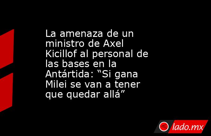 La amenaza de un ministro de Axel Kicillof al personal de las bases en la Antártida: “Si gana Milei se van a tener que quedar allá”. Noticias en tiempo real