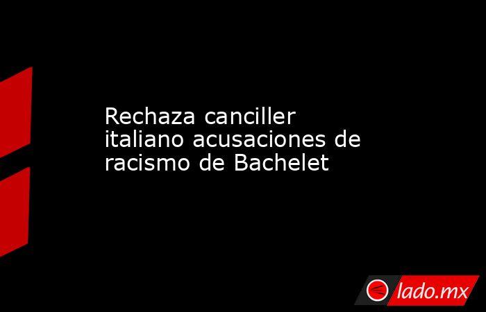 Rechaza canciller italiano acusaciones de racismo de Bachelet. Noticias en tiempo real