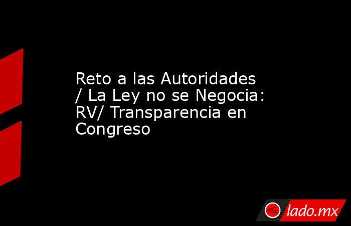 Reto a las Autoridades / La Ley no se Negocia: RV/ Transparencia en Congreso. Noticias en tiempo real