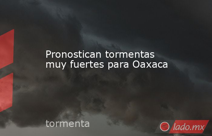 Pronostican tormentas muy fuertes para Oaxaca. Noticias en tiempo real