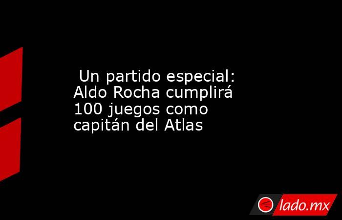  Un partido especial: Aldo Rocha cumplirá 100 juegos como capitán del Atlas. Noticias en tiempo real