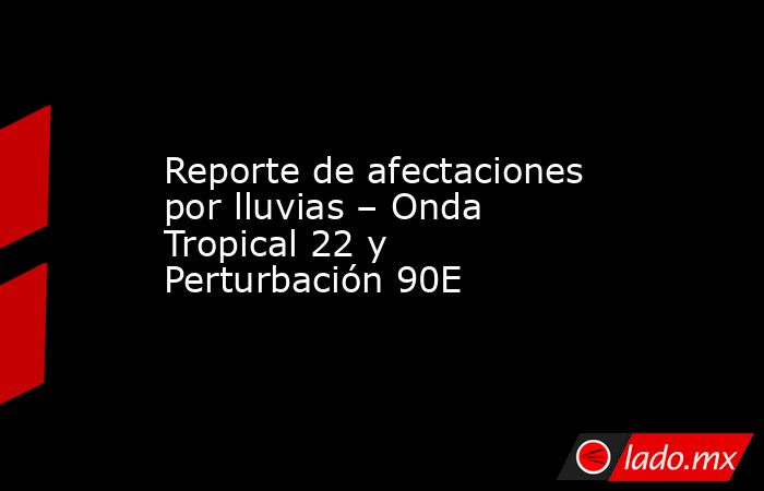Reporte de afectaciones por lluvias – Onda Tropical 22 y Perturbación 90E. Noticias en tiempo real