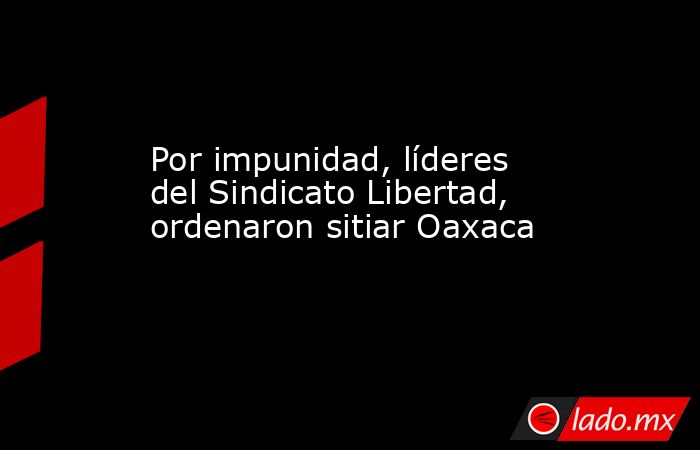 Por impunidad, líderes del Sindicato Libertad, ordenaron sitiar Oaxaca. Noticias en tiempo real