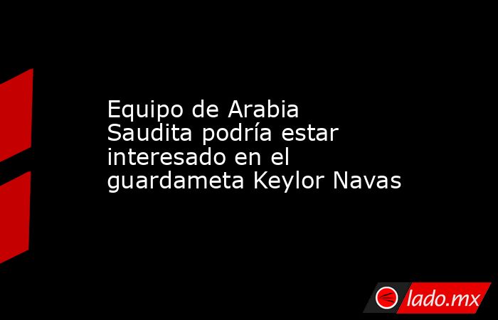 Equipo de Arabia Saudita podría estar interesado en el guardameta Keylor Navas. Noticias en tiempo real