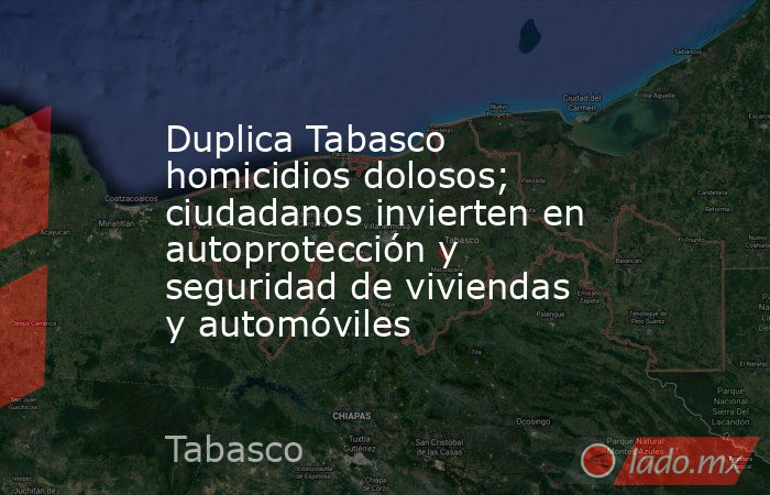 Duplica Tabasco homicidios dolosos; ciudadanos invierten en autoprotección y seguridad de viviendas y automóviles. Noticias en tiempo real