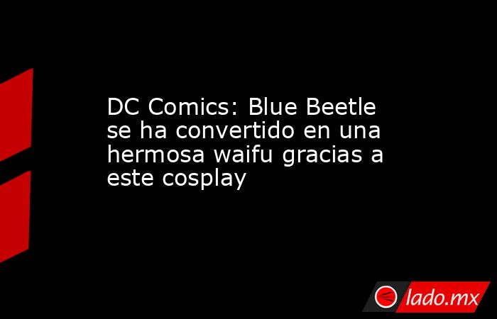DC Comics: Blue Beetle se ha convertido en una hermosa waifu gracias a este cosplay. Noticias en tiempo real