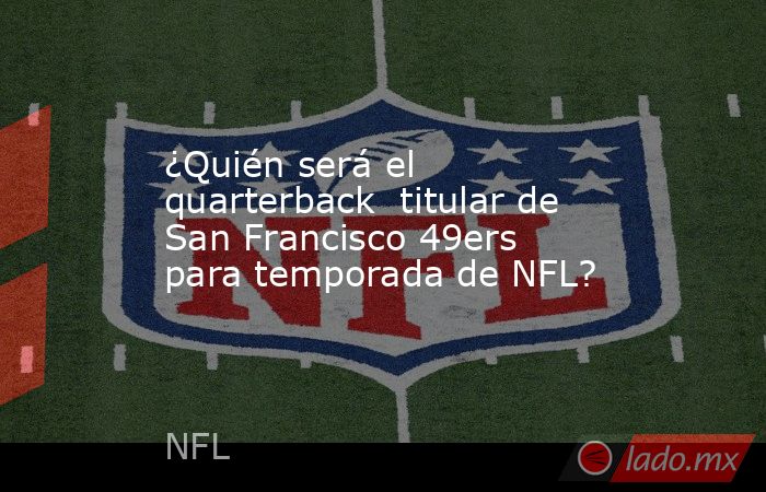 ¿Quién será el quarterback  titular de San Francisco 49ers para temporada de NFL?. Noticias en tiempo real