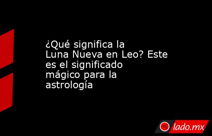 ¿Qué significa la Luna Nueva en Leo? Este es el significado mágico para la astrología. Noticias en tiempo real