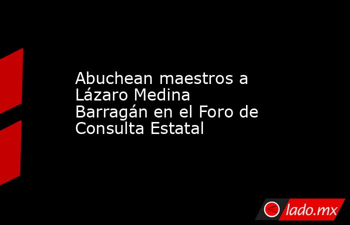 Abuchean maestros a Lázaro Medina Barragán en el Foro de Consulta Estatal. Noticias en tiempo real