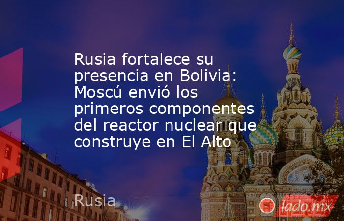 Rusia fortalece su presencia en Bolivia: Moscú envió los primeros componentes del reactor nuclear que construye en El Alto. Noticias en tiempo real