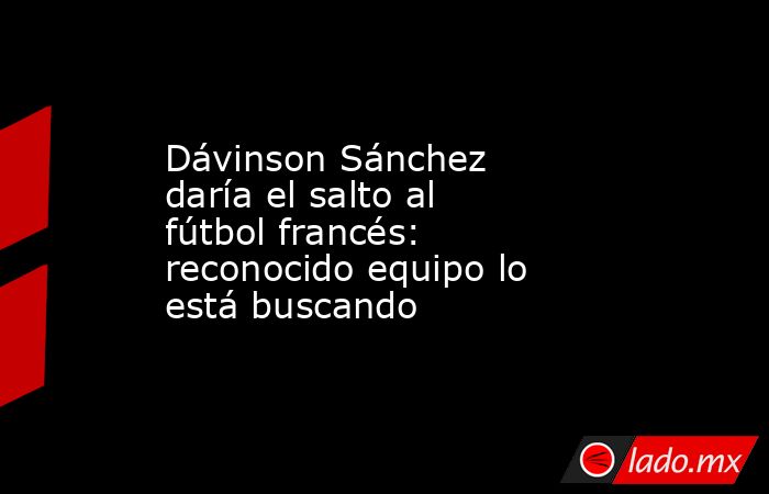 Dávinson Sánchez daría el salto al fútbol francés: reconocido equipo lo está buscando. Noticias en tiempo real