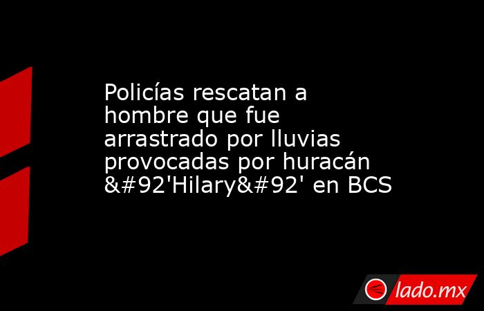 Policías rescatan a hombre que fue arrastrado por lluvias provocadas por huracán \'Hilary\' en BCS. Noticias en tiempo real
