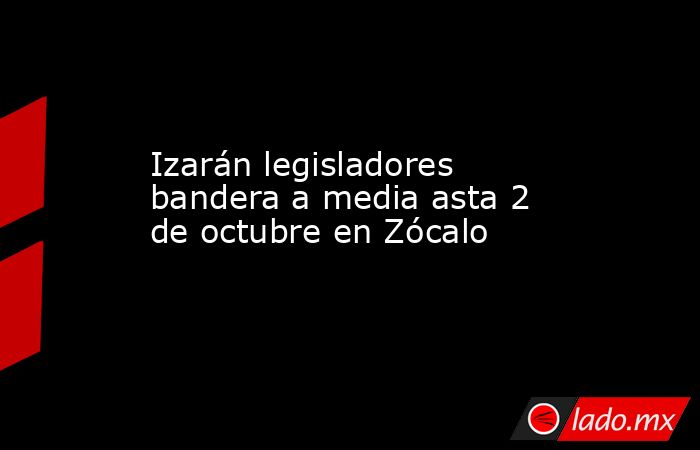 Izarán legisladores bandera a media asta 2 de octubre en Zócalo. Noticias en tiempo real