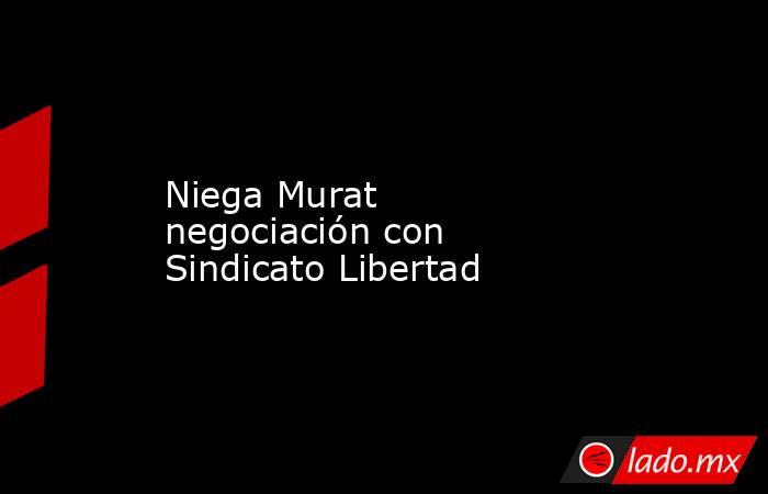 Niega Murat negociación con Sindicato Libertad. Noticias en tiempo real