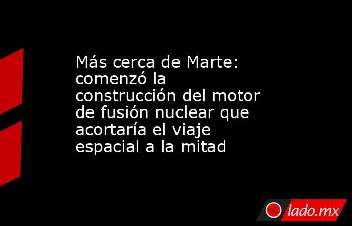 Más cerca de Marte: comenzó la construcción del motor de fusión nuclear que acortaría el viaje espacial a la mitad . Noticias en tiempo real