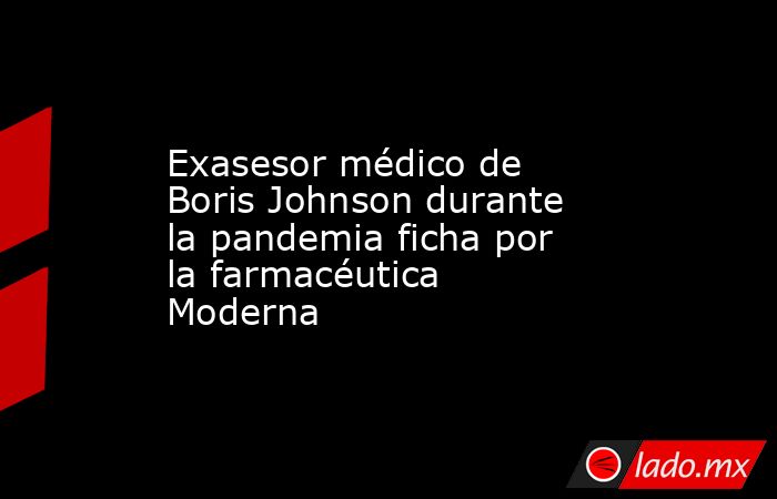 Exasesor médico de Boris Johnson durante la pandemia ficha por la farmacéutica Moderna. Noticias en tiempo real