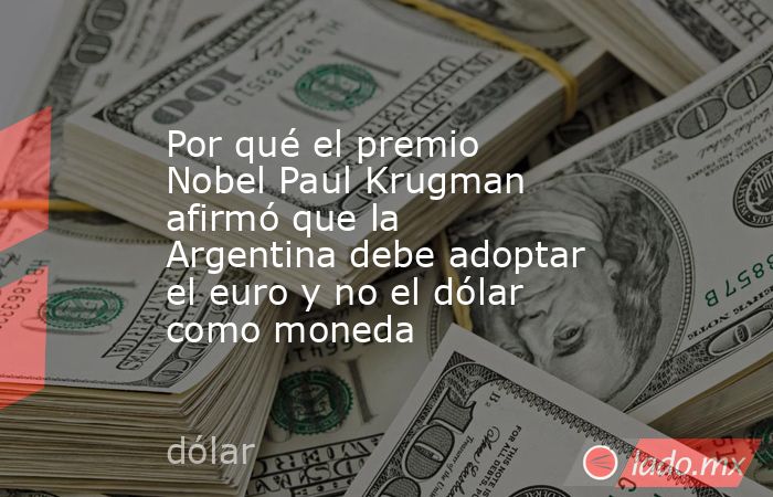 Por qué el premio Nobel Paul Krugman afirmó que la Argentina debe adoptar el euro y no el dólar como moneda. Noticias en tiempo real