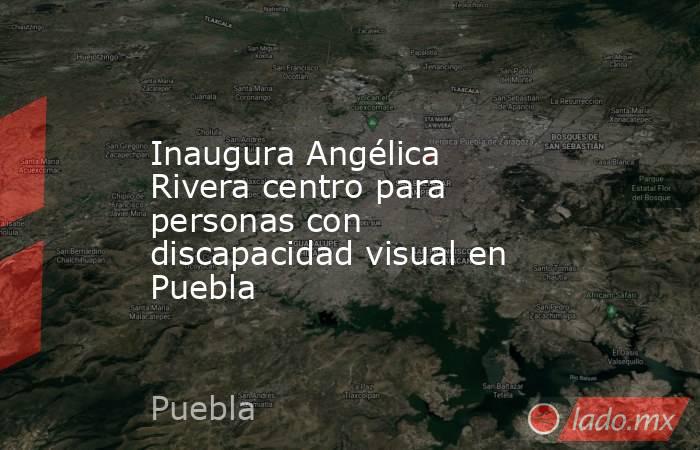 Inaugura Angélica Rivera centro para personas con discapacidad visual en Puebla. Noticias en tiempo real