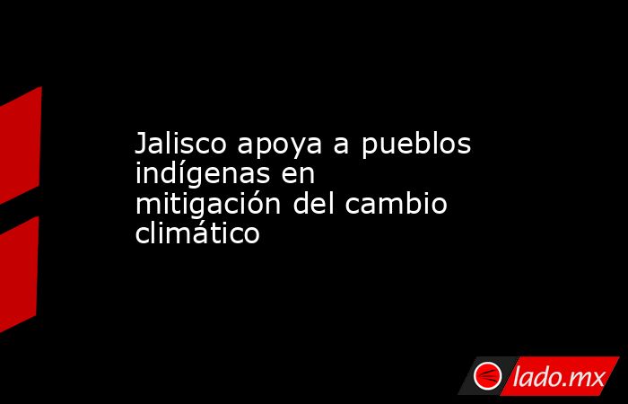 Jalisco apoya a pueblos indígenas en mitigación del cambio climático. Noticias en tiempo real
