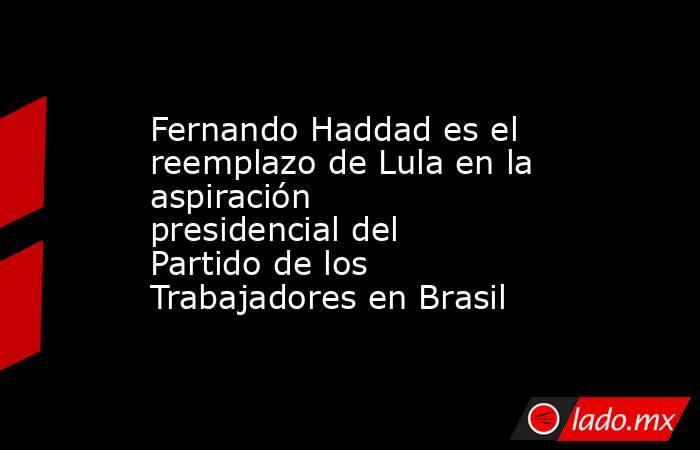 Fernando Haddad es el reemplazo de Lula en la aspiración presidencial del Partido de los Trabajadores en Brasil. Noticias en tiempo real