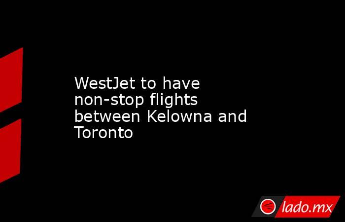 WestJet to have non-stop flights between Kelowna and Toronto. Noticias en tiempo real