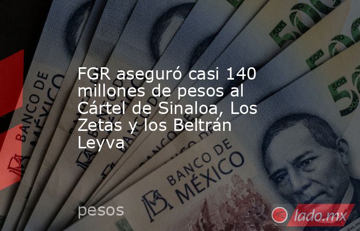 FGR aseguró casi 140 millones de pesos al Cártel de Sinaloa, Los Zetas y los Beltrán Leyva. Noticias en tiempo real