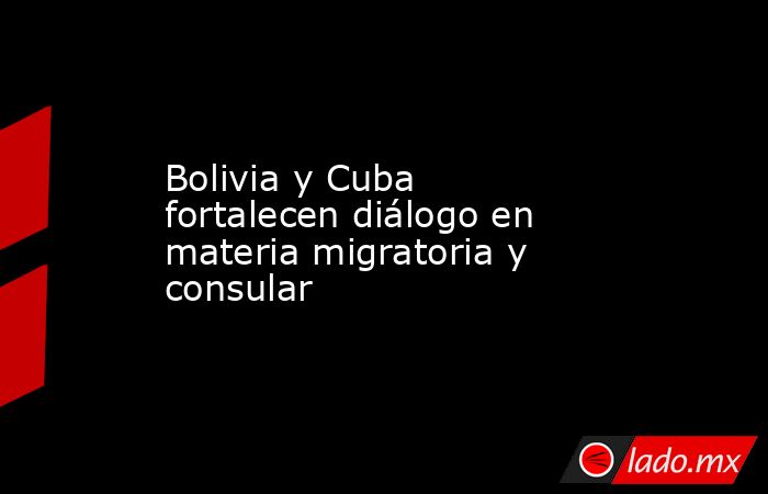 Bolivia y Cuba fortalecen diálogo en materia migratoria y consular. Noticias en tiempo real