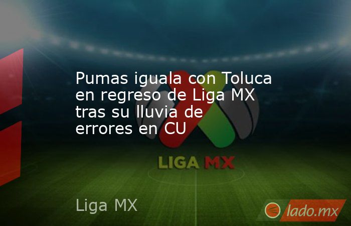 Pumas iguala con Toluca en regreso de Liga MX tras su lluvia de errores en CU. Noticias en tiempo real