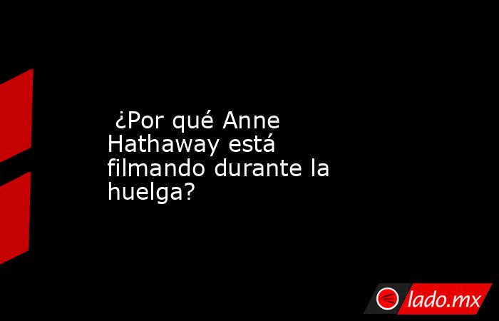  ¿Por qué Anne Hathaway está filmando durante la huelga?. Noticias en tiempo real